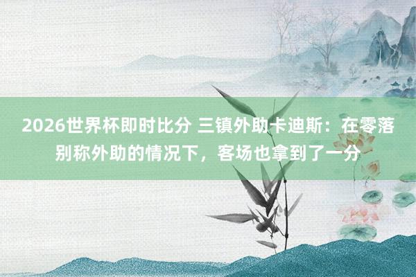 2026世界杯即时比分 三镇外助卡迪斯:在零落别称外助的情况下,客场也拿到了一分