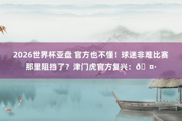 2026世界杯亚盘 官方也不懂!球迷非难比赛那里阻挡了?津门虎官方复兴:🤷