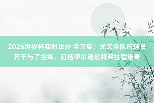 2026世界杯实时比分 全市集:尤文全队的球员齐干与了合练,包括伊尔迪兹和弗拉霍维奇
