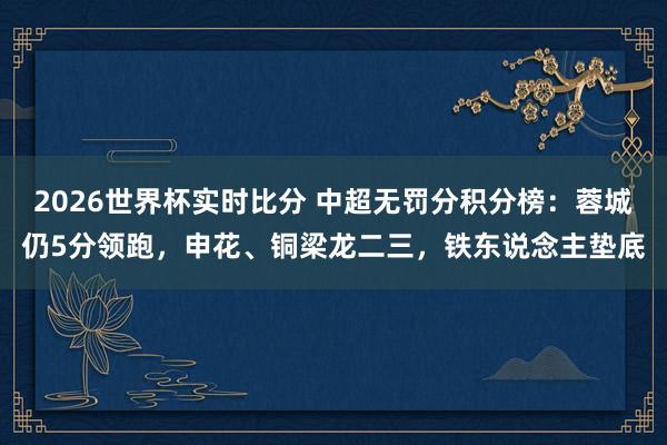 2026世界杯实时比分 中超无罚分积分榜：蓉城仍5分领跑，申花、铜梁龙二三，铁东说念主垫底