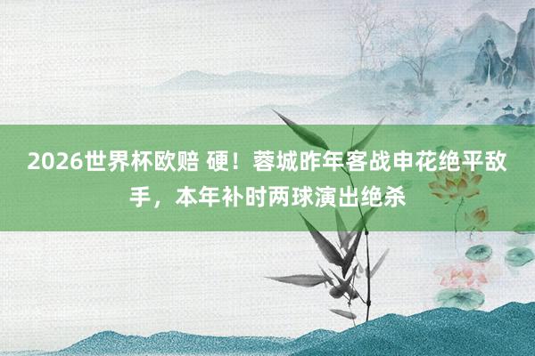 2026世界杯欧赔 硬!蓉城昨年客战申花绝平敌手,本年补时两球演出绝杀