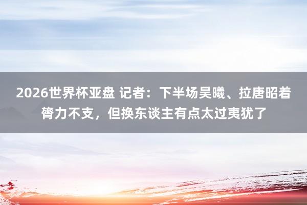 2026世界杯亚盘 记者：下半场吴曦、拉唐昭着膂力不支，但换东谈主有点太过夷犹了