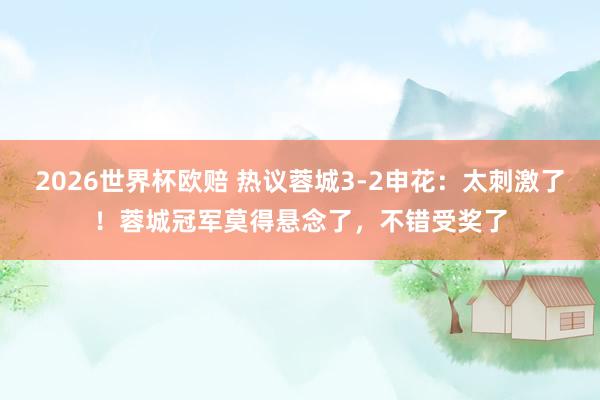 2026世界杯欧赔 热议蓉城3-2申花：太刺激了！蓉城冠军莫得悬念了，不错受奖了