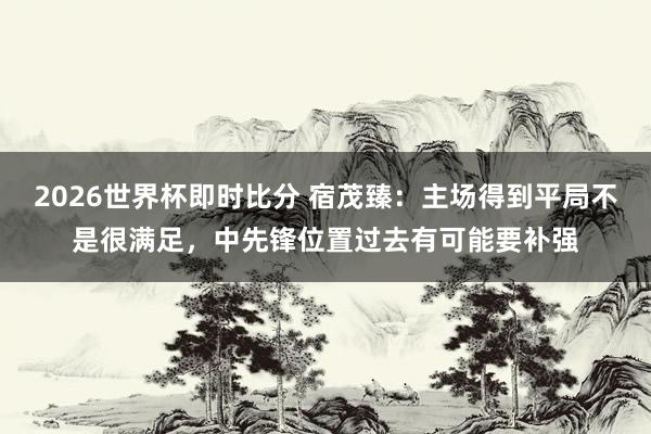 2026世界杯即时比分 宿茂臻：主场得到平局不是很满足，中先锋位置过去有可能要补强