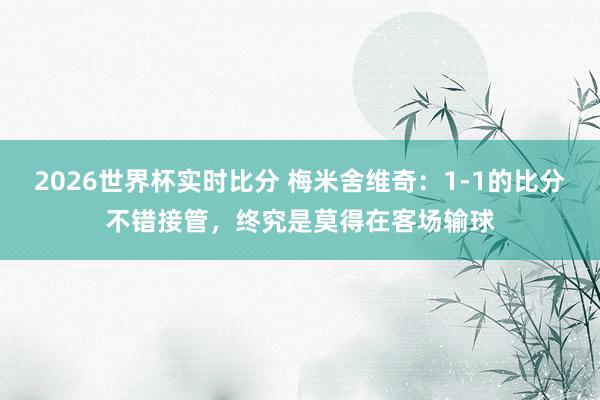 2026世界杯实时比分 梅米舍维奇:1-1的比分不错接管,终究是莫得在客场输球