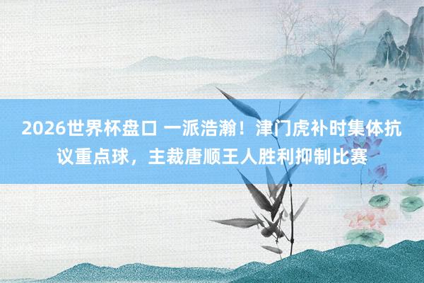 2026世界杯盘口 一派浩瀚！津门虎补时集体抗议重点球，主裁唐顺王人胜利抑制比赛