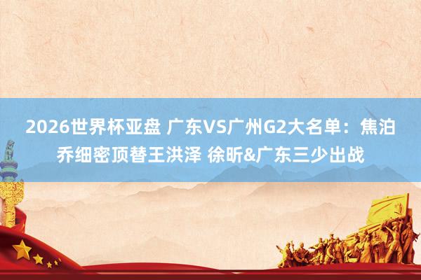 2026世界杯亚盘 广东VS广州G2大名单:焦泊乔细密顶替王洪泽 徐昕&广东三少出战