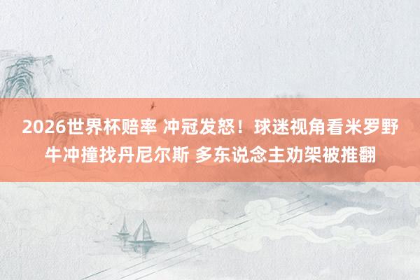 2026世界杯赔率 冲冠发怒！球迷视角看米罗野牛冲撞找丹尼尔斯 多东说念主劝架被推翻