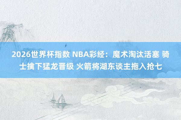 2026世界杯指数 NBA彩经:魔术淘汰活塞 骑士擒下猛龙晋级 火箭将湖东谈主拖入抢七