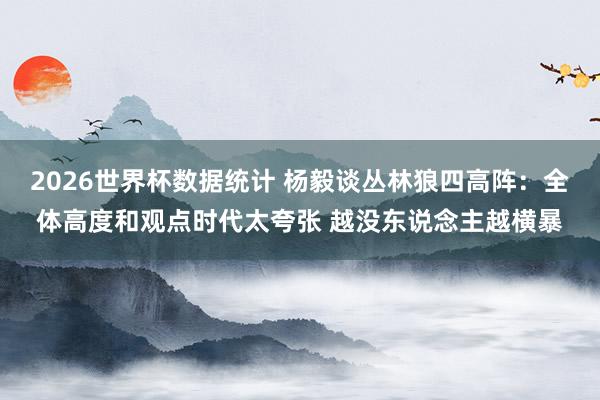 2026世界杯数据统计 杨毅谈丛林狼四高阵:全体高度和观点时代太夸张 越没东说念主越横暴