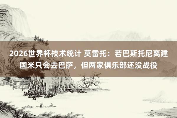 2026世界杯技术统计 莫雷托:若巴斯托尼离建国米只会去巴萨,但两家俱乐部还没战役