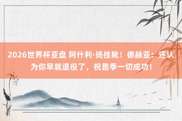 2026世界杯亚盘 阿什利·扬挂靴！德赫亚：还认为你早就退役了，祝昆季一切成功！