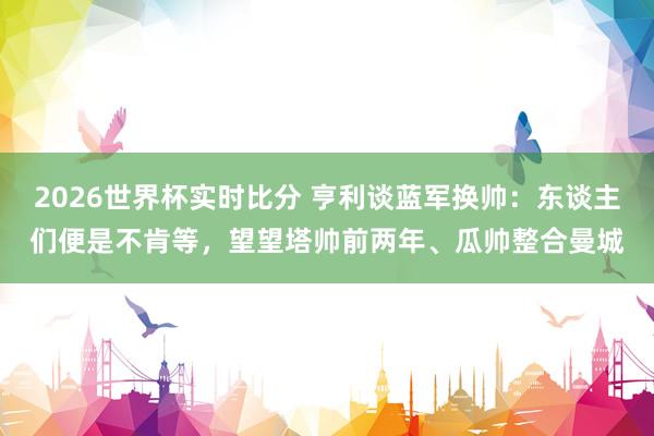 2026世界杯实时比分 亨利谈蓝军换帅:东谈主们便是不肯等,望望塔帅前两年、瓜帅整合曼城
