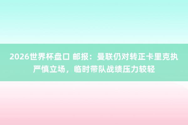 2026世界杯盘口 邮报:曼联仍对转正卡里克执严慎立场,临时带队战绩压力较轻