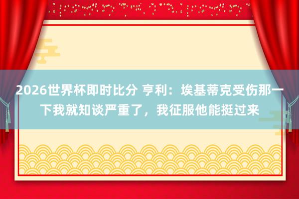 2026世界杯即时比分 亨利:埃基蒂克受伤那一下我就知谈严重了,我征服他能挺过来