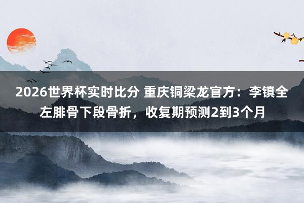 2026世界杯实时比分 重庆铜梁龙官方:李镇全左腓骨下段骨折,收复期预测2到3个月