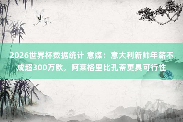 2026世界杯数据统计 意媒：意大利新帅年薪不成超300万欧，阿莱格里比孔蒂更具可行性