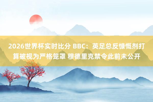 2026世界杯实时比分 BBC:英足总反慷慨剂打算被视为严格笼罩 穆德里克禁令此前未公开