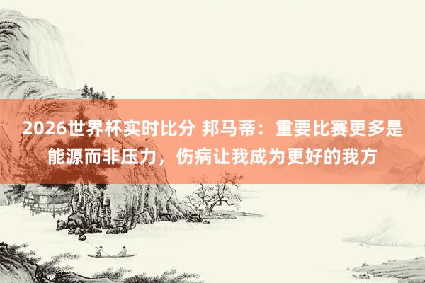 2026世界杯实时比分 邦马蒂:重要比赛更多是能源而非压力,伤病让我成为更好的我方