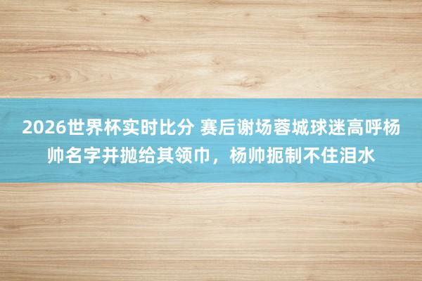 2026世界杯实时比分 赛后谢场蓉城球迷高呼杨帅名字并抛给其领巾,杨帅扼制不住泪水