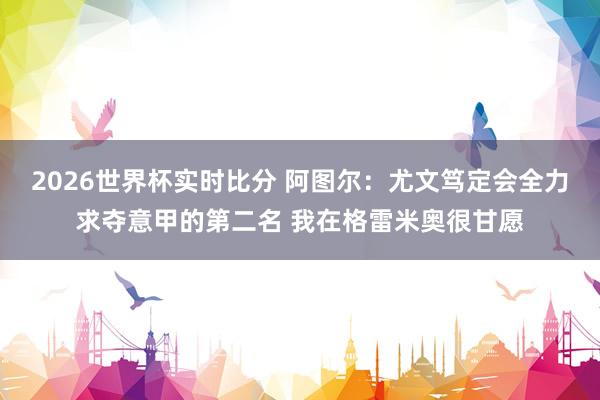 2026世界杯实时比分 阿图尔:尤文笃定会全力求夺意甲的第二名 我在格雷米奥很甘愿