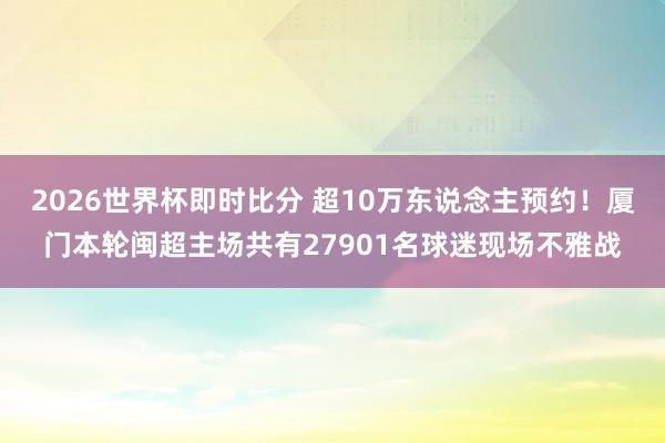 2026世界杯即时比分 超10万东说念主预约！厦门本轮闽超主场共有27901名球迷现场不雅战
