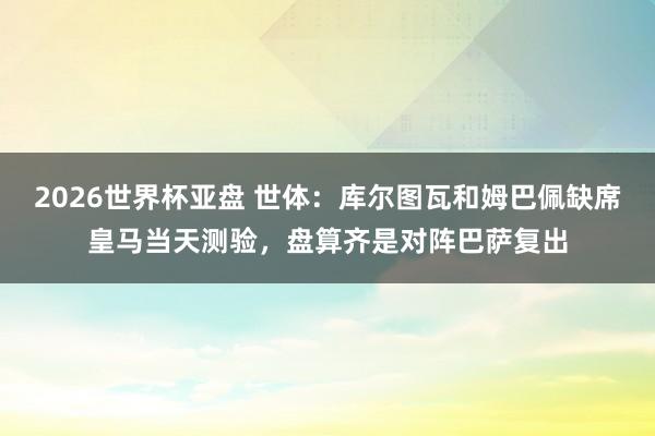 2026世界杯亚盘 世体:库尔图瓦和姆巴佩缺席皇马当天测验,盘算齐是对阵巴萨复出