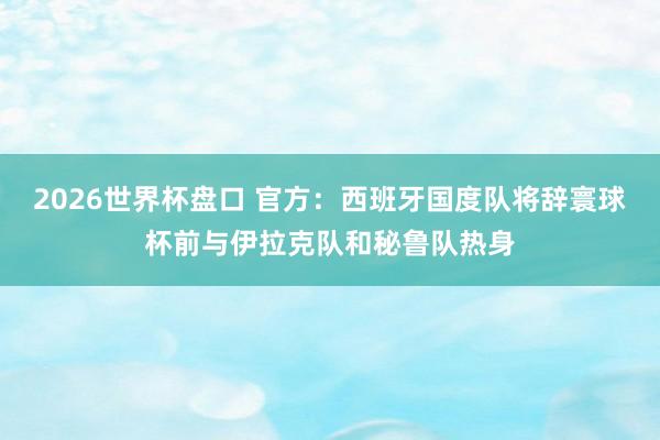2026世界杯盘口 官方:西班牙国度队将辞寰球杯前与伊拉克队和秘鲁队热身