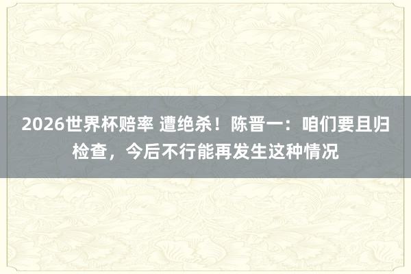2026世界杯赔率 遭绝杀！陈晋一：咱们要且归检查，今后不行能再发生这种情况