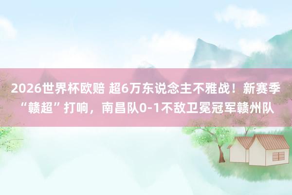 2026世界杯欧赔 超6万东说念主不雅战!新赛季“赣超”打响,南昌队0-1不敌卫冕冠军赣州队