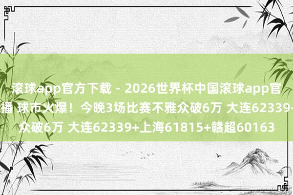 滚球app官方下载 - 2026世界杯中国滚球app官网，2026世界杯文字直播 球市火爆！今晚3场比赛不雅众破6万 大连62339+上海61815+赣超60163