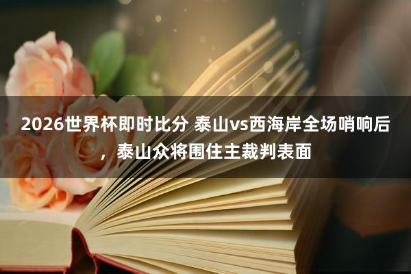 2026世界杯即时比分 泰山vs西海岸全场哨响后，泰山众将围住主裁判表面