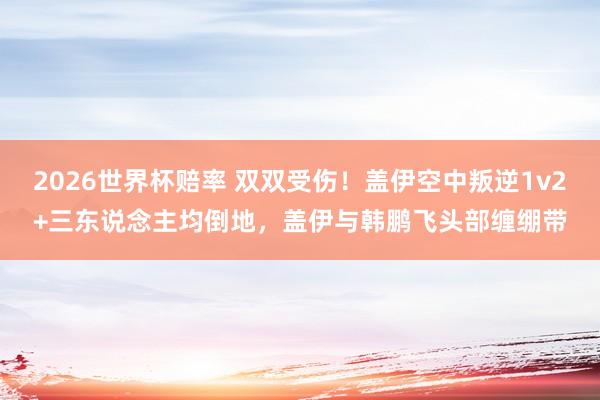 2026世界杯赔率 双双受伤！盖伊空中叛逆1v2+三东说念主均倒地，盖伊与韩鹏飞头部缠绷带
