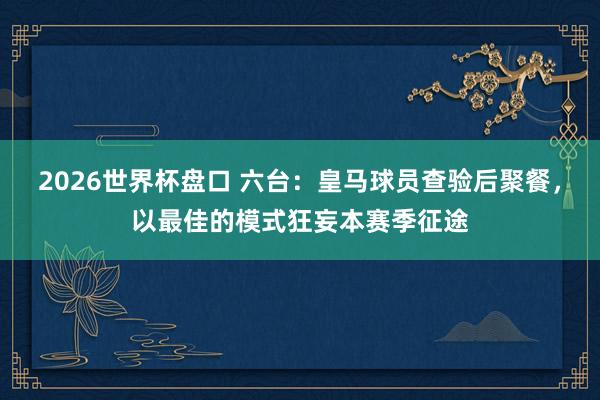 2026世界杯盘口 六台:皇马球员查验后聚餐,以最佳的模式狂妄本赛季征途