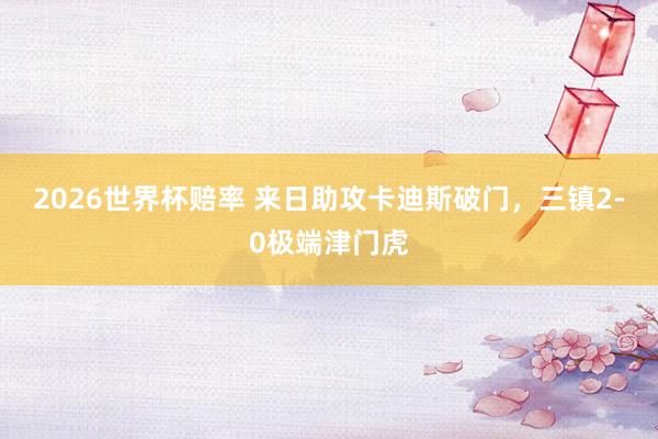 2026世界杯赔率 来日助攻卡迪斯破门，三镇2-0极端津门虎