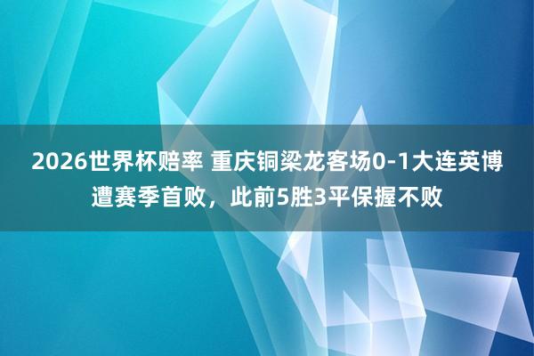 2026世界杯赔率 重庆铜梁龙客场0-1大连英博遭赛季首败，此前5胜3平保握不败