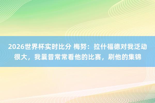2026世界杯实时比分 梅努:拉什福德对我泛动很大,我曩昔常常看他的比赛,刷他的集锦
