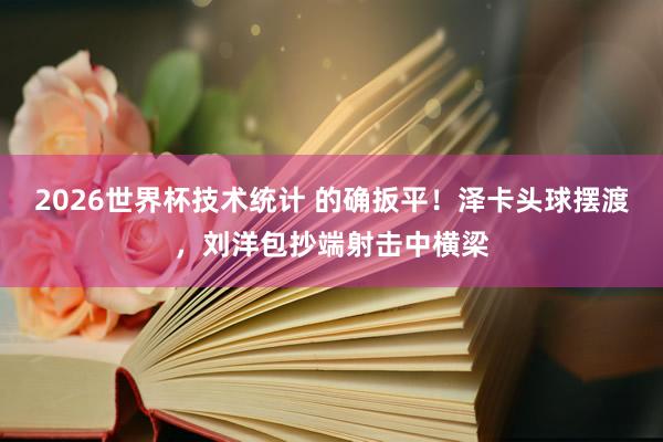 2026世界杯技术统计 的确扳平！泽卡头球摆渡，刘洋包抄端射击中横梁