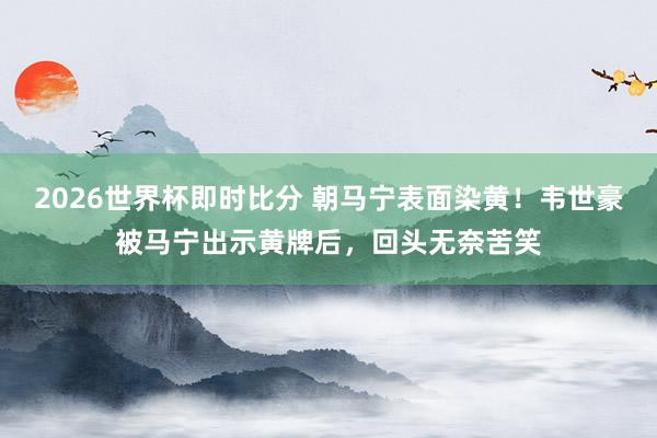2026世界杯即时比分 朝马宁表面染黄！韦世豪被马宁出示黄牌后，回头无奈苦笑