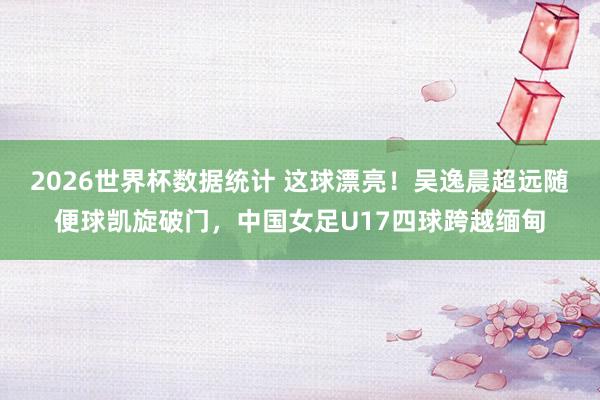 2026世界杯数据统计 这球漂亮！吴逸晨超远随便球凯旋破门，中国女足U17四球跨越缅甸