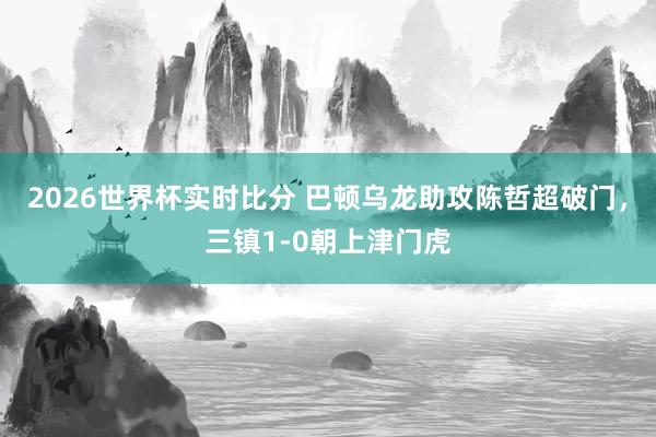 2026世界杯实时比分 巴顿乌龙助攻陈哲超破门,三镇1-0朝上津门虎