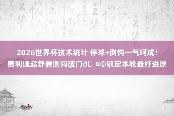 2026世界杯技术统计 停球+倒钩一气呵成！费利佩超舒展倒钩破门🤩锁定本轮最好进球