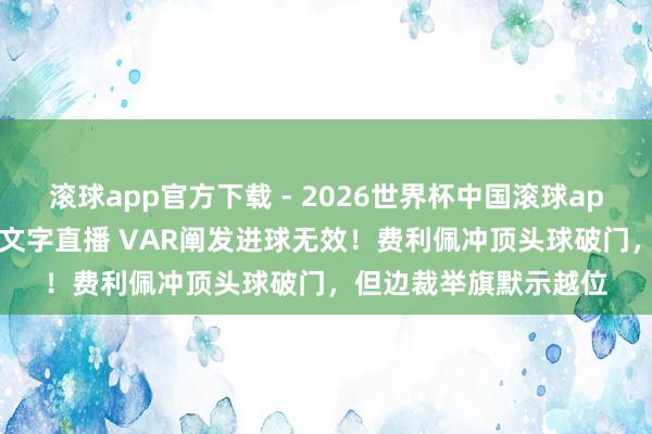 滚球app官方下载 - 2026世界杯中国滚球app官网,2026世界杯文字直播 VAR阐发进球无效!费利佩冲顶头球破门,但边裁举旗默示越位