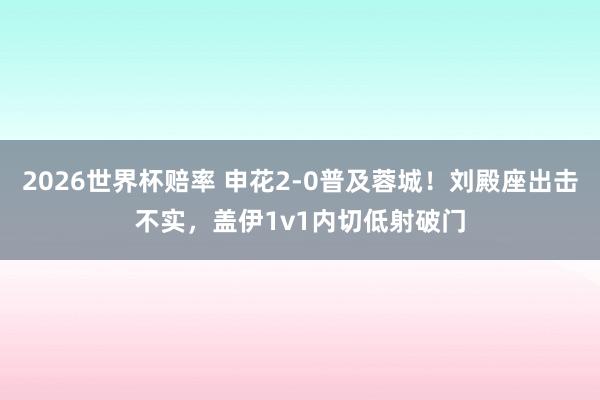 2026世界杯赔率 申花2-0普及蓉城！刘殿座出击不实，盖伊1v1内切低射破门