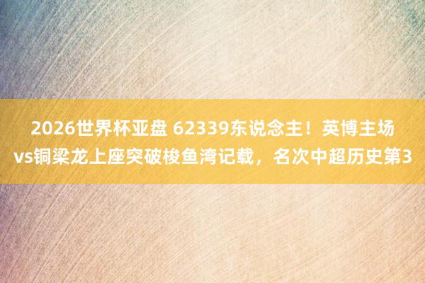 2026世界杯亚盘 62339东说念主！英博主场vs铜梁龙上座突破梭鱼湾记载，名次中超历史第3