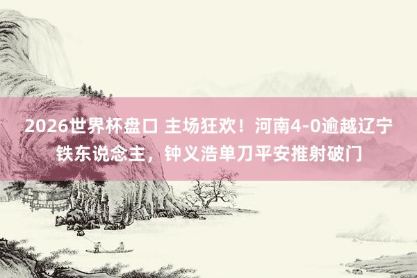 2026世界杯盘口 主场狂欢！河南4-0逾越辽宁铁东说念主，钟义浩单刀平安推射破门