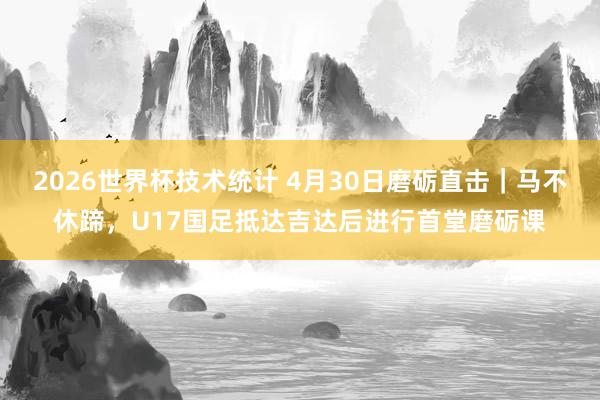 2026世界杯技术统计 4月30日磨砺直击|马不休蹄,U17国足抵达吉达后进行首堂磨砺课