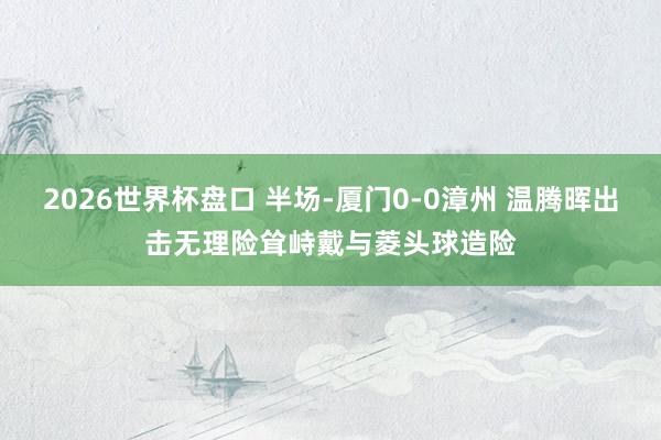 2026世界杯盘口 半场-厦门0-0漳州 温腾晖出击无理险耸峙戴与菱头球造险