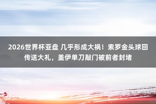 2026世界杯亚盘 几乎形成大祸！索罗金头球回传送大礼，盖伊单刀敲门被前者封堵