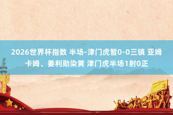 2026世界杯指数 半场-津门虎暂0-0三镇 亚姆卡姆、姜利勋染黄 津门虎半场1射0正